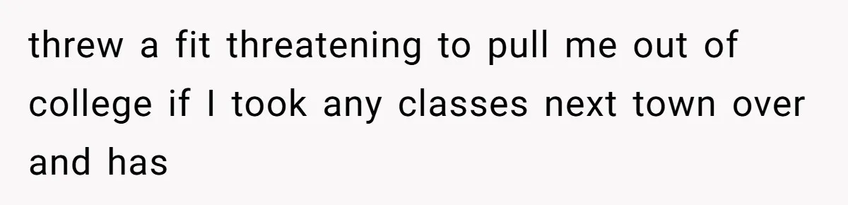 threw a fit threatening to pull me out of college if I took any classes next town over and has