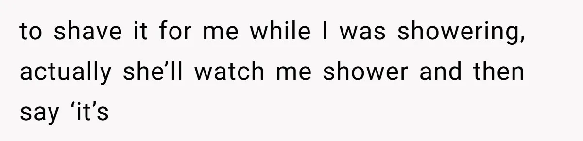 to shave it for me while I was showering, actually she’ll watch me shower and then say ‘it’s
