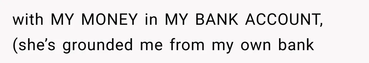 with MY MONEY in MY BANK ACCOUNT, (she’s grounded me from my own bank