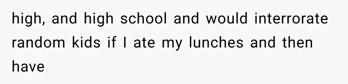 high, and high school and would interrorate random kids if I ate my lunches and then have