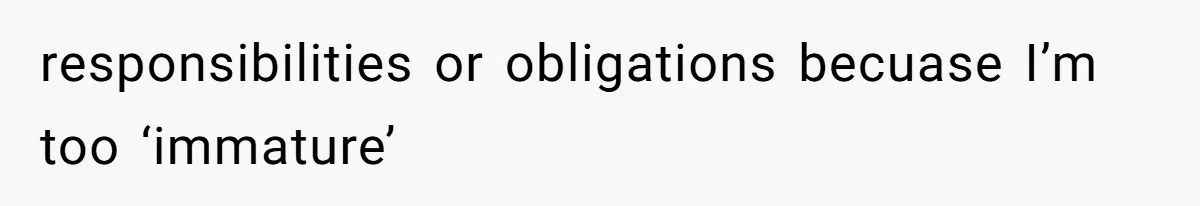 responsibilities or obligations becuase I’m too ‘immature’
