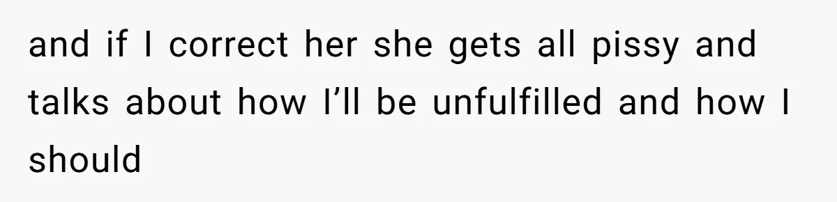 and if I correct her she gets all pissy and talks about how I’ll be unfulfilled and how I should