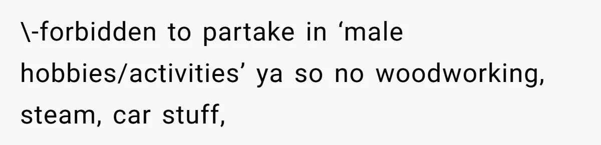 \-forbidden to partake in ‘male hobbies/activities’ ya so no woodworking, steam, car stuff,