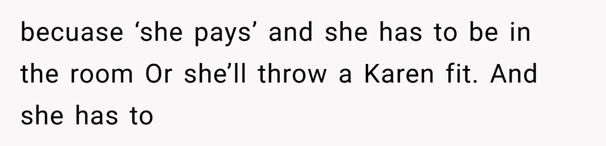 becuase ‘she pays’ and she has to be in the room Or she’ll throw a Karen fit. And she has to
