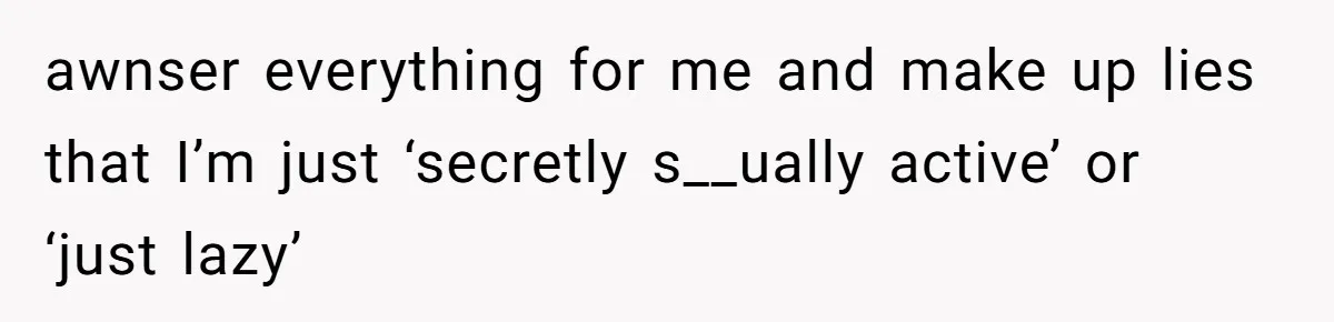 awnser everything for me and make up lies that I’m just ‘secretly s__ually active’ or ‘just lazy’