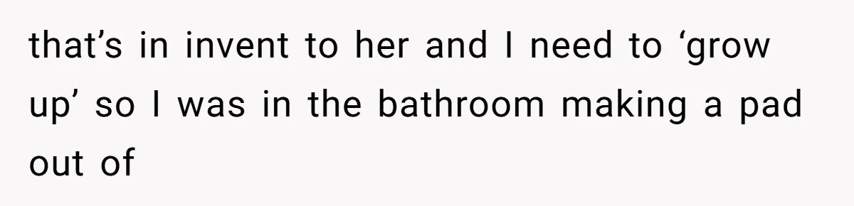 that’s in invent to her and I need to ‘grow up’ so I was in the bathroom making a pad out of