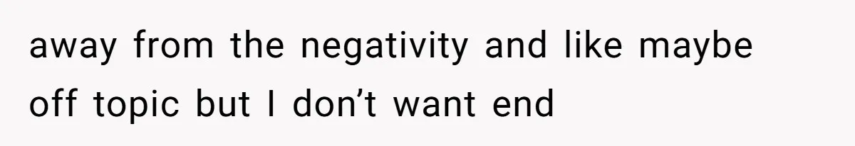 away from the negativity and like maybe off topic but I don’t want end