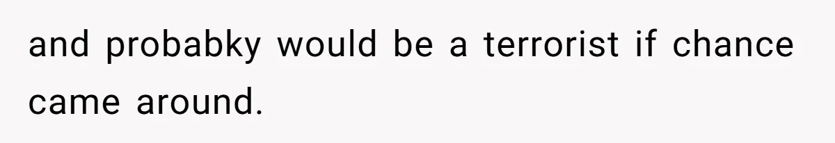 and probabky would be a terrorist if chance came around.