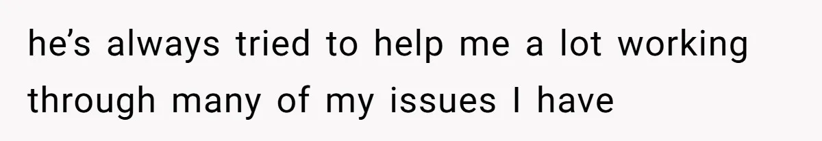 he’s always tried to help me a lot working through many of my issues I have