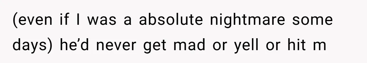 (even if I was a absolute nightmare some days) he’d never get mad or yell or hit m