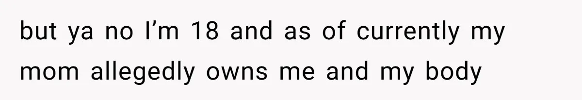 but ya no I’m 18 and as of currently my mom allegedly owns me and my body