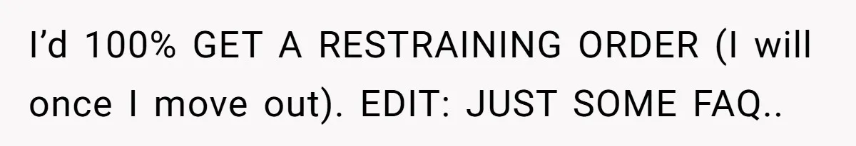 I’d 100% GET A RESTRAINING ORDER (I will once I move out). EDIT: JUST SOME FAQ..