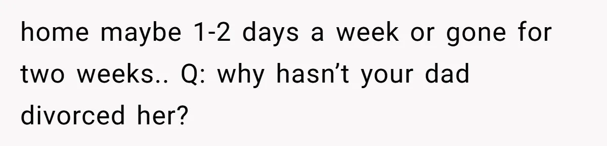 home maybe 1-2 days a week or gone for two weeks.. Q: why hasn’t your dad divorced her?