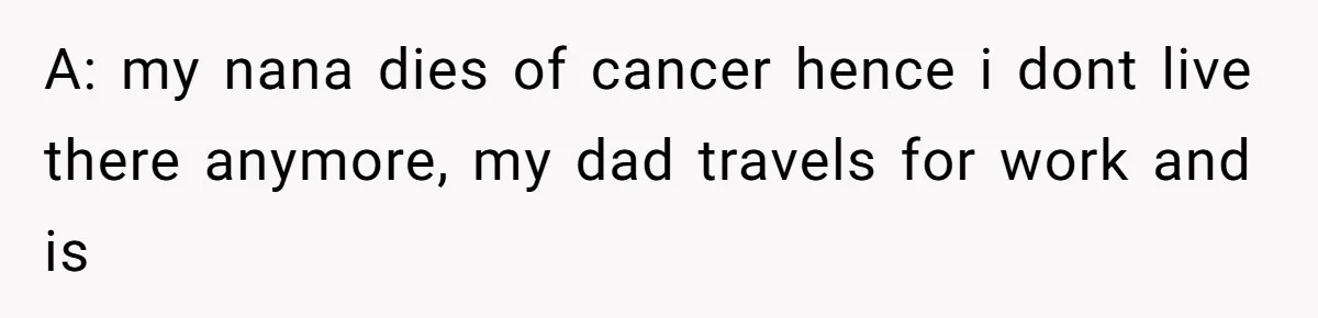A: my nana dies of cancer hence i dont live there anymore, my dad travels for work and is