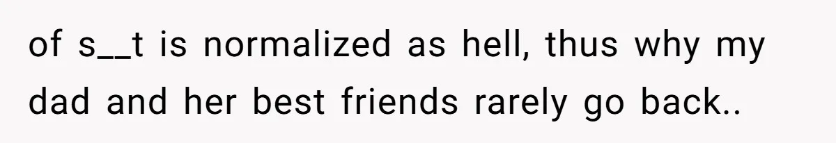 of s__t is normalized as hell, thus why my dad and her best friends rarely go back..