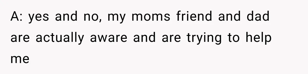 A: yes and no, my moms friend and dad are actually aware and are trying to help me