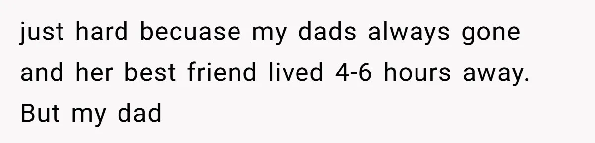just hard becuase my dads always gone and her best friend lived 4-6 hours away. But my dad
