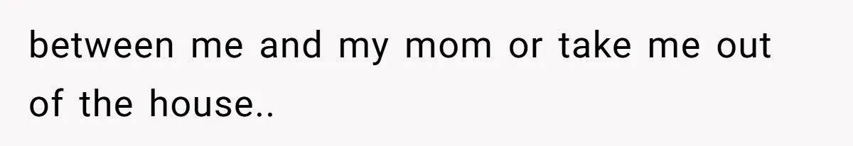 between me and my mom or take me out of the house..