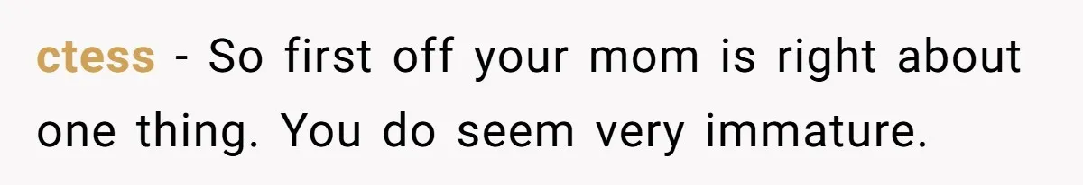 ctess − So first off your mom is right about one thing. You do seem very immature.