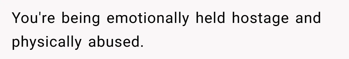 You're being emotionally held hostage and physically abused.