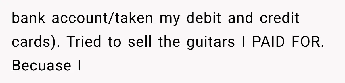 bank account/taken my debit and credit cards). Tried to sell the guitars I PAID FOR. Becuase I