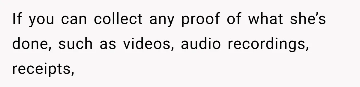If you can collect any proof of what she’s done, such as videos, audio recordings, receipts,