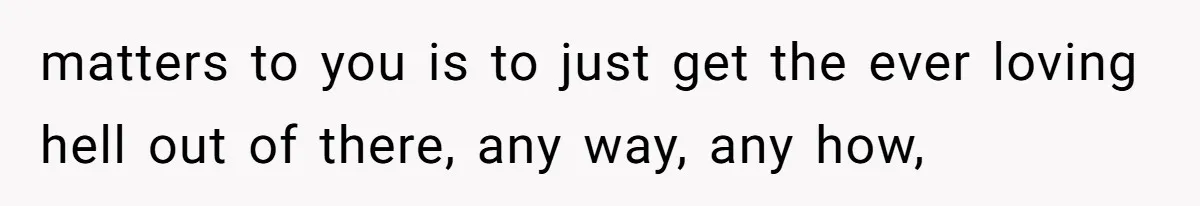 matters to you is to just get the ever loving hell out of there, any way, any how,