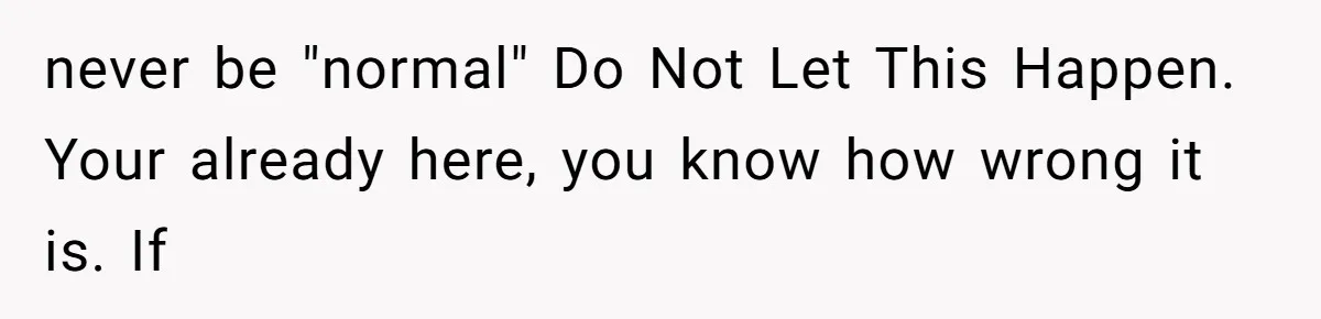 never be "normal" Do Not Let This Happen. Your already here, you know how wrong it is. If