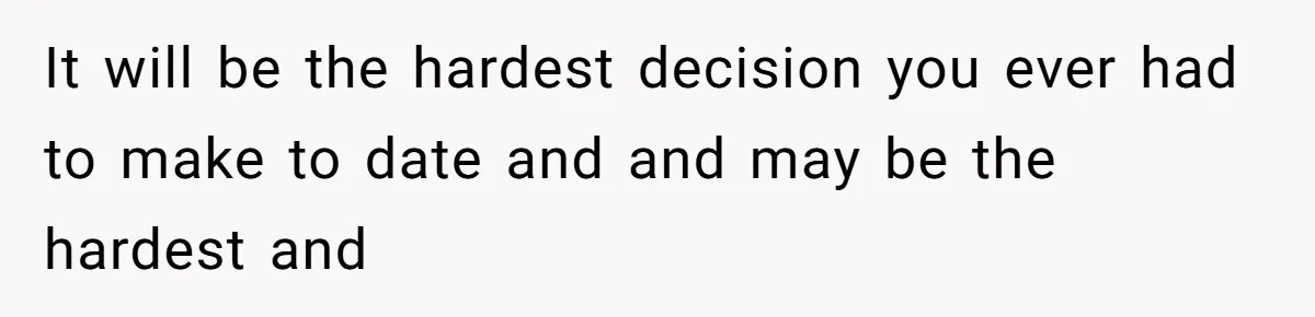 It will be the hardest decision you ever had to make to date and and may be the hardest and