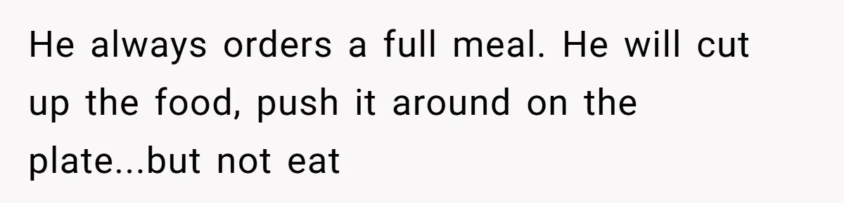 Daughter’s Boyfriend Orders Full Meals He Never Eats, Then Throws Every Bite In The Trash He always orders a full meal. He will cut up the food, push it around on the plate...but not eat