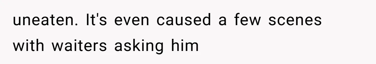 Daughter’s Boyfriend Orders Full Meals He Never Eats, Then Throws Every Bite In The Trash uneaten. It's even caused a few scenes with waiters asking him