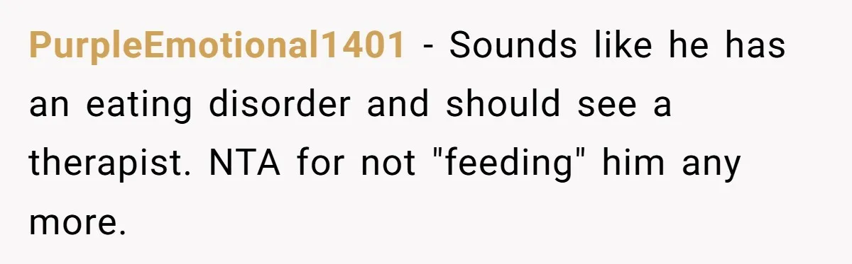 Daughter’s Boyfriend Orders Full Meals He Never Eats, Then Throws Every Bite In The Trash PurpleEmotional1401 − Sounds like he has an eating disorder and should see a therapist. NTA for not "feeding" him any more.