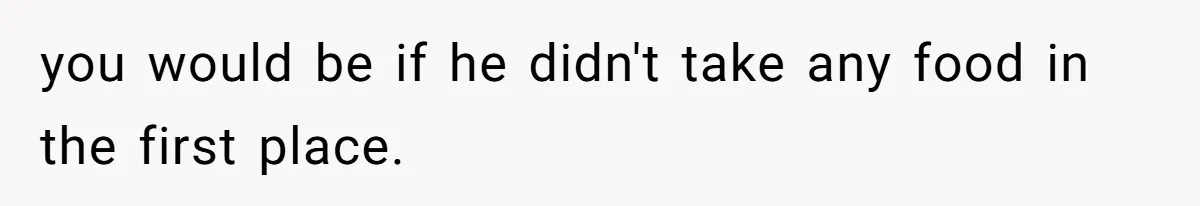 Daughter’s Boyfriend Orders Full Meals He Never Eats, Then Throws Every Bite In The Trash you would be if he didn't take any food in the first place.