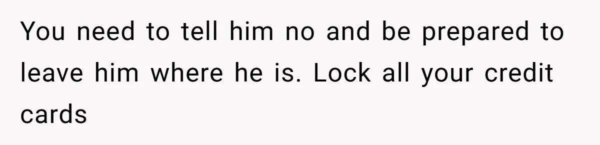 She Married Her Boyfriend To Save His Life, Then He Started Treating Her Like An Unlimited ATM You need to tell him no and be prepared to leave him where he is. Lock all your credit cards