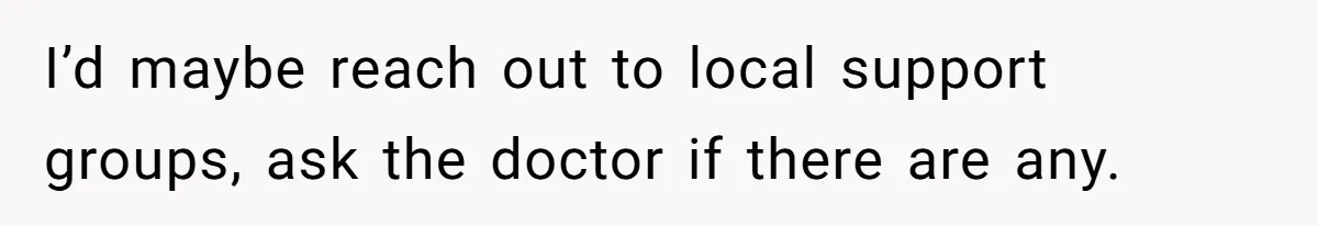 She Married Her Boyfriend To Save His Life, Then He Started Treating Her Like An Unlimited ATM I’d maybe reach out to local support groups, ask the doctor if there are any.