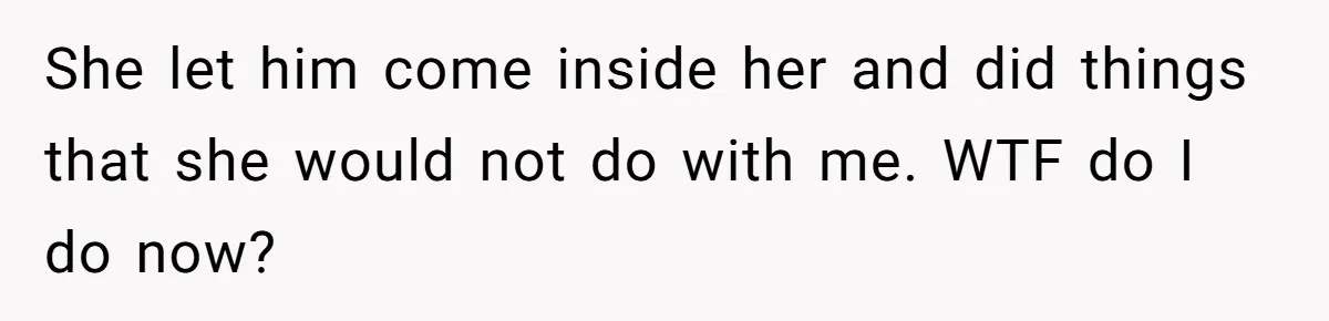 Wife Sent Him Away With The Kids, Then Spent The Weekend With Another Man She let him come inside her and did things that she would not do with me. WTF do I do now?