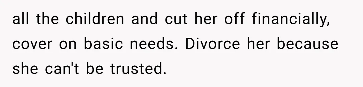 Wife Sent Him Away With The Kids, Then Spent The Weekend With Another Man all the children and cut her off financially, cover on basic needs. Divorce her because she can't be trusted.