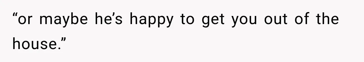 “or maybe he’s happy to get you out of the house.”