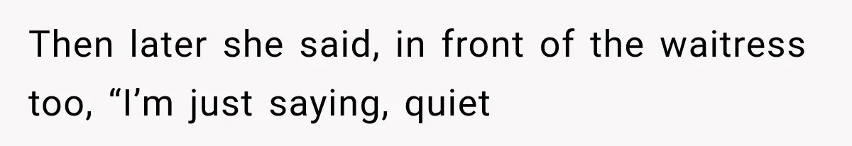 Then later she said, in front of the waitress too, “I’m just saying, quiet