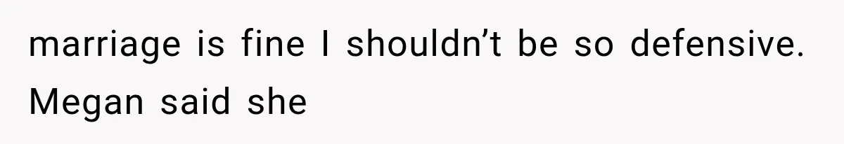 marriage is fine I shouldn’t be so defensive. Megan said she
