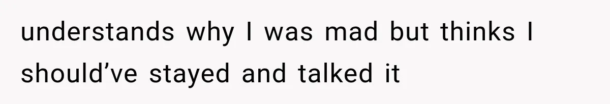 understands why I was mad but thinks I should’ve stayed and talked it