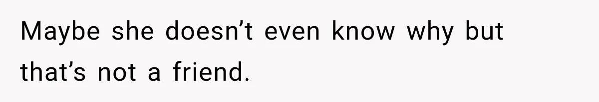 Maybe she doesn’t even know why but that’s not a friend.