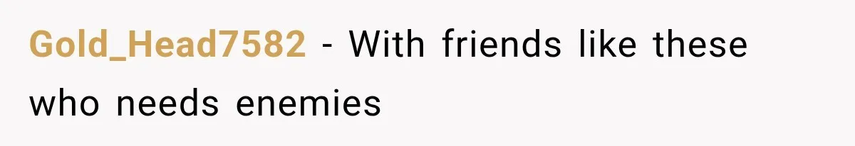 Gold_Head7582 − With friends like these who needs enemies