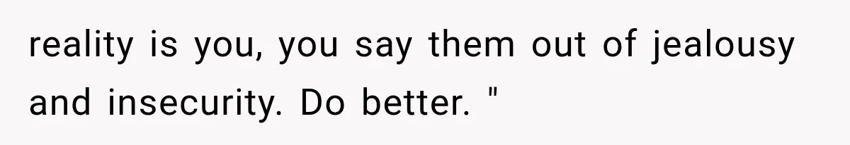reality is you, you say them out of jealousy and insecurity. Do better. "