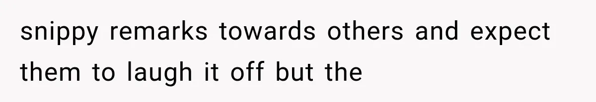 snippy remarks towards others and expect them to laugh it off but the