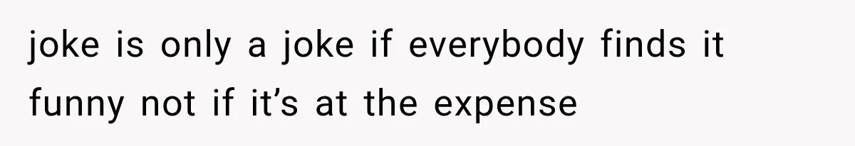joke is only a joke if everybody finds it funny not if it’s at the expense