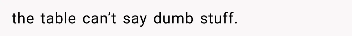 the table can’t say dumb stuff.