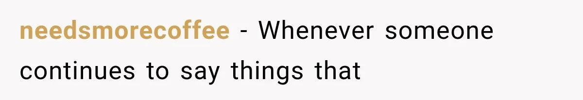 needsmorecoffee − Whenever someone continues to say things that