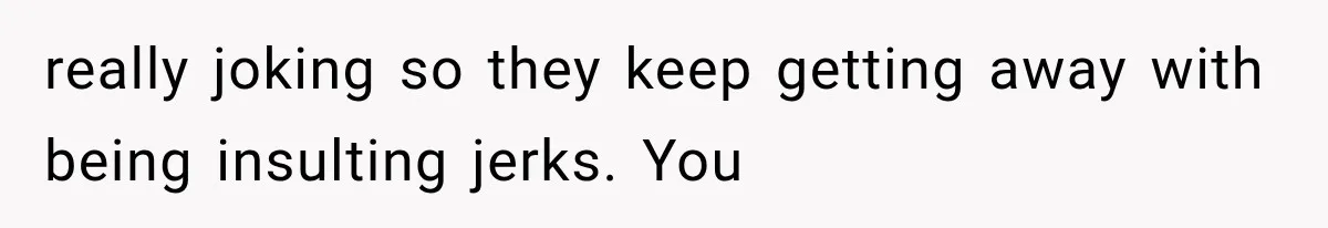 really joking so they keep getting away with being insulting jerks. You