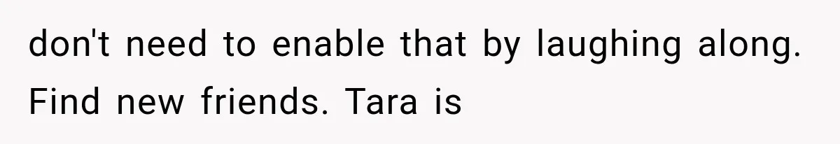 don't need to enable that by laughing along. Find new friends. Tara is